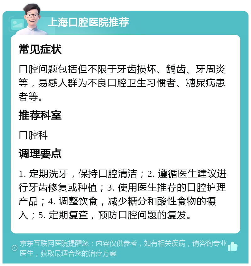 上海口腔医院推荐 常见症状 口腔问题包括但不限于牙齿损坏、龋齿、牙周炎等，易感人群为不良口腔卫生习惯者、糖尿病患者等。 推荐科室 口腔科 调理要点 1. 定期洗牙，保持口腔清洁；2. 遵循医生建议进行牙齿修复或种植；3. 使用医生推荐的口腔护理产品；4. 调整饮食，减少糖分和酸性食物的摄入；5. 定期复查，预防口腔问题的复发。