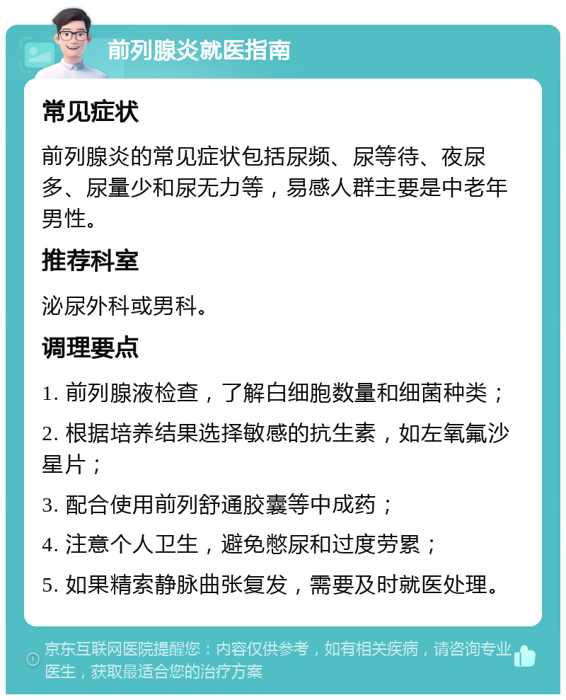 前列腺炎就医指南 常见症状 前列腺炎的常见症状包括尿频、尿等待、夜尿多、尿量少和尿无力等，易感人群主要是中老年男性。 推荐科室 泌尿外科或男科。 调理要点 1. 前列腺液检查，了解白细胞数量和细菌种类； 2. 根据培养结果选择敏感的抗生素，如左氧氟沙星片； 3. 配合使用前列舒通胶囊等中成药； 4. 注意个人卫生，避免憋尿和过度劳累； 5. 如果精索静脉曲张复发，需要及时就医处理。