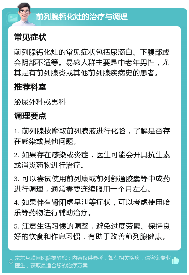 前列腺钙化灶的治疗与调理 常见症状 前列腺钙化灶的常见症状包括尿滴白、下腹部或会阴部不适等。易感人群主要是中老年男性，尤其是有前列腺炎或其他前列腺疾病史的患者。 推荐科室 泌尿外科或男科 调理要点 1. 前列腺按摩取前列腺液进行化验，了解是否存在感染或其他问题。 2. 如果存在感染或炎症，医生可能会开具抗生素或消炎药物进行治疗。 3. 可以尝试使用前列康或前列舒通胶囊等中成药进行调理，通常需要连续服用一个月左右。 4. 如果伴有肾阳虚早泄等症状，可以考虑使用哈乐等药物进行辅助治疗。 5. 注意生活习惯的调整，避免过度劳累、保持良好的饮食和作息习惯，有助于改善前列腺健康。