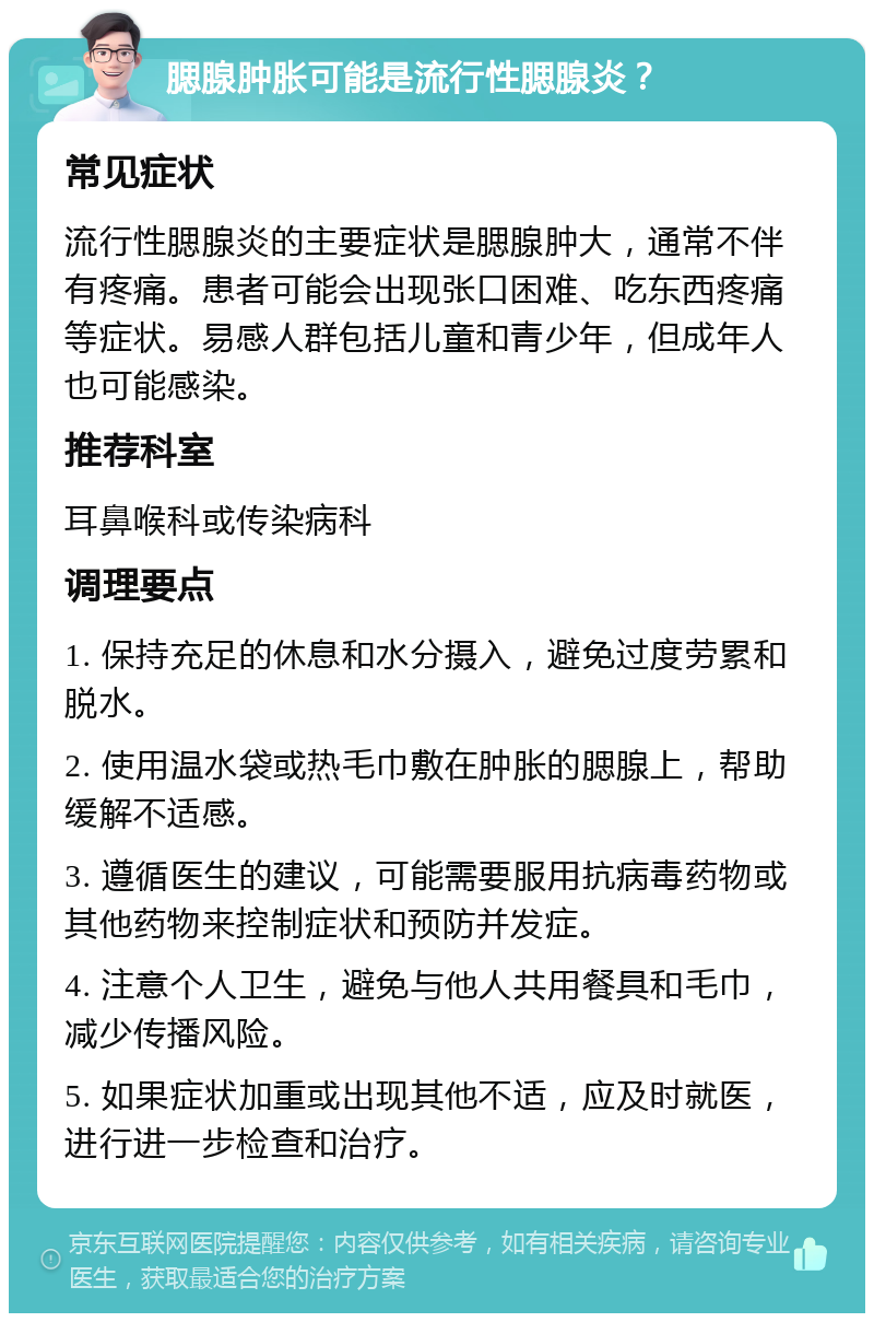 腮腺肿胀可能是流行性腮腺炎？ 常见症状 流行性腮腺炎的主要症状是腮腺肿大，通常不伴有疼痛。患者可能会出现张口困难、吃东西疼痛等症状。易感人群包括儿童和青少年，但成年人也可能感染。 推荐科室 耳鼻喉科或传染病科 调理要点 1. 保持充足的休息和水分摄入，避免过度劳累和脱水。 2. 使用温水袋或热毛巾敷在肿胀的腮腺上，帮助缓解不适感。 3. 遵循医生的建议，可能需要服用抗病毒药物或其他药物来控制症状和预防并发症。 4. 注意个人卫生，避免与他人共用餐具和毛巾，减少传播风险。 5. 如果症状加重或出现其他不适，应及时就医，进行进一步检查和治疗。