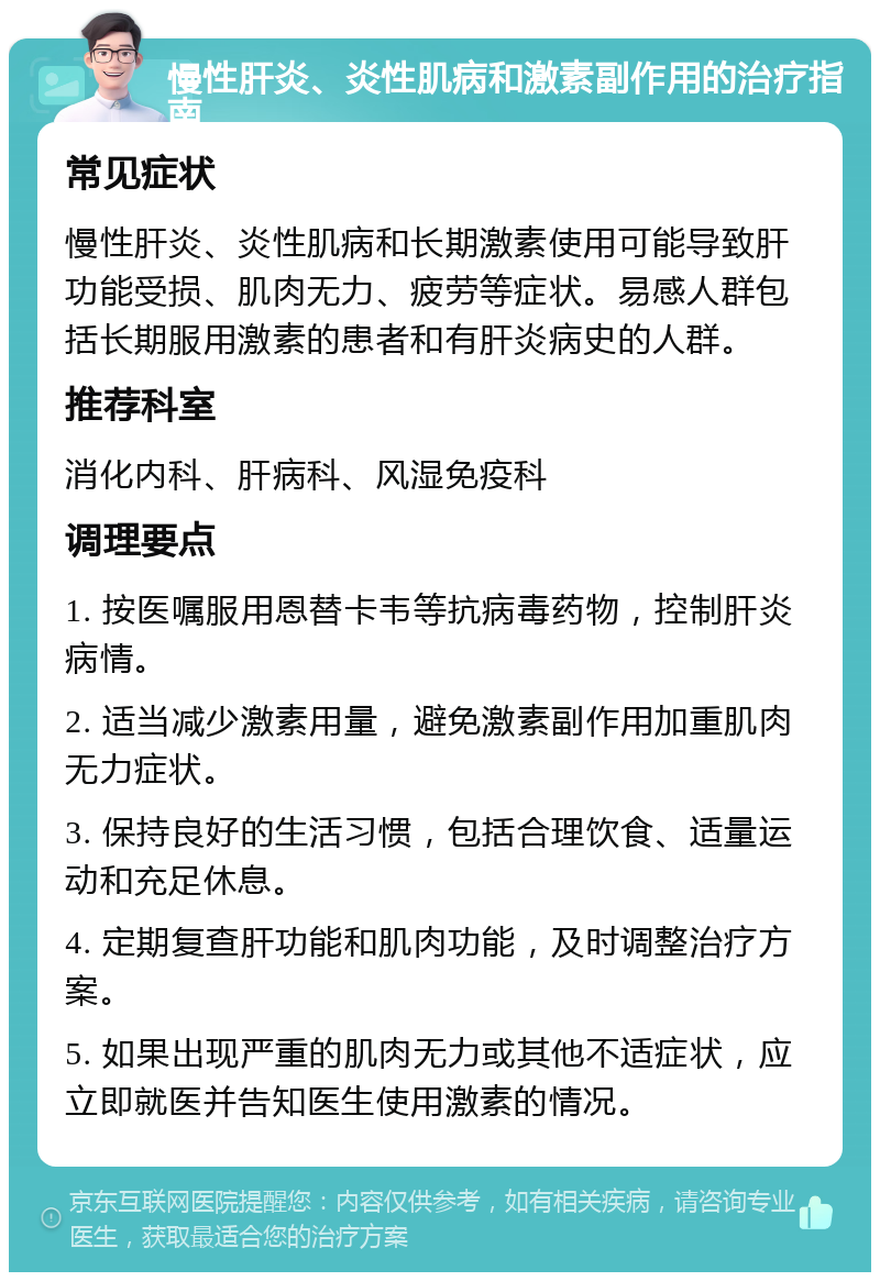 慢性肝炎、炎性肌病和激素副作用的治疗指南 常见症状 慢性肝炎、炎性肌病和长期激素使用可能导致肝功能受损、肌肉无力、疲劳等症状。易感人群包括长期服用激素的患者和有肝炎病史的人群。 推荐科室 消化内科、肝病科、风湿免疫科 调理要点 1. 按医嘱服用恩替卡韦等抗病毒药物，控制肝炎病情。 2. 适当减少激素用量，避免激素副作用加重肌肉无力症状。 3. 保持良好的生活习惯，包括合理饮食、适量运动和充足休息。 4. 定期复查肝功能和肌肉功能，及时调整治疗方案。 5. 如果出现严重的肌肉无力或其他不适症状，应立即就医并告知医生使用激素的情况。