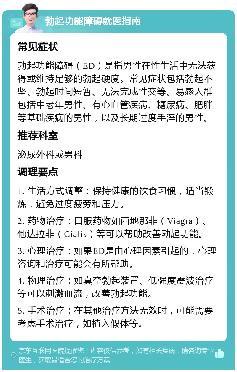 勃起功能障碍就医指南 常见症状 勃起功能障碍（ED）是指男性在性生活中无法获得或维持足够的勃起硬度。常见症状包括勃起不坚、勃起时间短暂、无法完成性交等。易感人群包括中老年男性、有心血管疾病、糖尿病、肥胖等基础疾病的男性，以及长期过度手淫的男性。 推荐科室 泌尿外科或男科 调理要点 1. 生活方式调整：保持健康的饮食习惯，适当锻炼，避免过度疲劳和压力。 2. 药物治疗：口服药物如西地那非（Viagra）、他达拉非（Cialis）等可以帮助改善勃起功能。 3. 心理治疗：如果ED是由心理因素引起的，心理咨询和治疗可能会有所帮助。 4. 物理治疗：如真空勃起装置、低强度震波治疗等可以刺激血流，改善勃起功能。 5. 手术治疗：在其他治疗方法无效时，可能需要考虑手术治疗，如植入假体等。