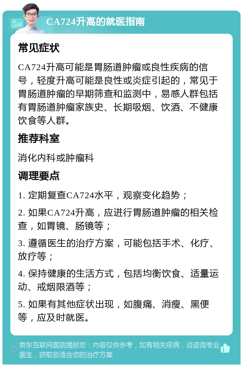 CA724升高的就医指南 常见症状 CA724升高可能是胃肠道肿瘤或良性疾病的信号，轻度升高可能是良性或炎症引起的，常见于胃肠道肿瘤的早期筛查和监测中，易感人群包括有胃肠道肿瘤家族史、长期吸烟、饮酒、不健康饮食等人群。 推荐科室 消化内科或肿瘤科 调理要点 1. 定期复查CA724水平，观察变化趋势； 2. 如果CA724升高，应进行胃肠道肿瘤的相关检查，如胃镜、肠镜等； 3. 遵循医生的治疗方案，可能包括手术、化疗、放疗等； 4. 保持健康的生活方式，包括均衡饮食、适量运动、戒烟限酒等； 5. 如果有其他症状出现，如腹痛、消瘦、黑便等，应及时就医。