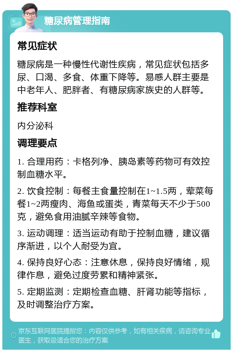 糖尿病管理指南 常见症状 糖尿病是一种慢性代谢性疾病，常见症状包括多尿、口渴、多食、体重下降等。易感人群主要是中老年人、肥胖者、有糖尿病家族史的人群等。 推荐科室 内分泌科 调理要点 1. 合理用药：卡格列净、胰岛素等药物可有效控制血糖水平。 2. 饮食控制：每餐主食量控制在1~1.5两，荤菜每餐1~2两瘦肉、海鱼或蛋类，青菜每天不少于500克，避免食用油腻辛辣等食物。 3. 运动调理：适当运动有助于控制血糖，建议循序渐进，以个人耐受为宜。 4. 保持良好心态：注意休息，保持良好情绪，规律作息，避免过度劳累和精神紧张。 5. 定期监测：定期检查血糖、肝肾功能等指标，及时调整治疗方案。