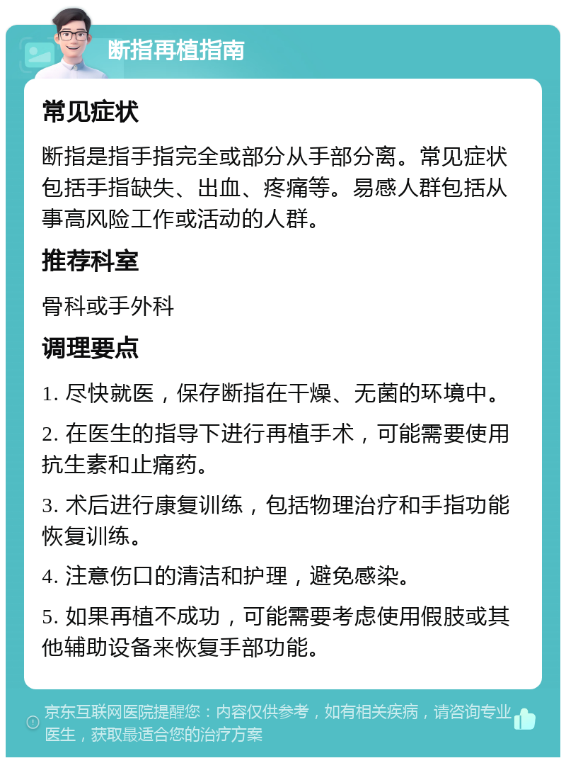 断指再植指南 常见症状 断指是指手指完全或部分从手部分离。常见症状包括手指缺失、出血、疼痛等。易感人群包括从事高风险工作或活动的人群。 推荐科室 骨科或手外科 调理要点 1. 尽快就医，保存断指在干燥、无菌的环境中。 2. 在医生的指导下进行再植手术，可能需要使用抗生素和止痛药。 3. 术后进行康复训练，包括物理治疗和手指功能恢复训练。 4. 注意伤口的清洁和护理，避免感染。 5. 如果再植不成功，可能需要考虑使用假肢或其他辅助设备来恢复手部功能。