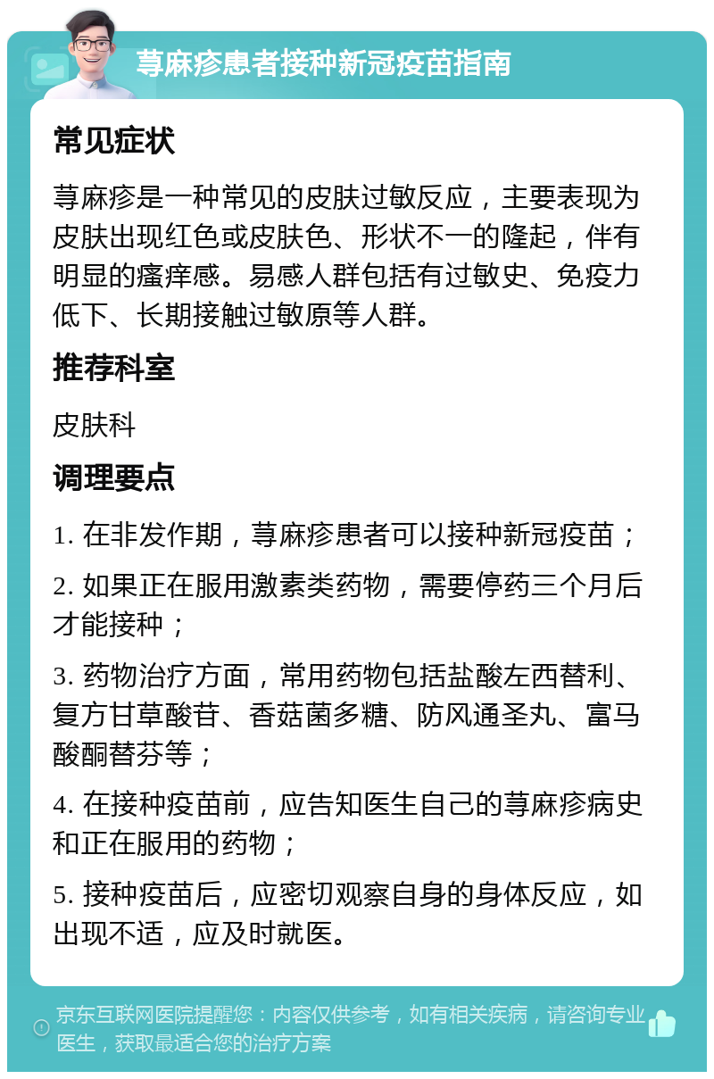 荨麻疹患者接种新冠疫苗指南 常见症状 荨麻疹是一种常见的皮肤过敏反应，主要表现为皮肤出现红色或皮肤色、形状不一的隆起，伴有明显的瘙痒感。易感人群包括有过敏史、免疫力低下、长期接触过敏原等人群。 推荐科室 皮肤科 调理要点 1. 在非发作期，荨麻疹患者可以接种新冠疫苗； 2. 如果正在服用激素类药物，需要停药三个月后才能接种； 3. 药物治疗方面，常用药物包括盐酸左西替利、复方甘草酸苷、香菇菌多糖、防风通圣丸、富马酸酮替芬等； 4. 在接种疫苗前，应告知医生自己的荨麻疹病史和正在服用的药物； 5. 接种疫苗后，应密切观察自身的身体反应，如出现不适，应及时就医。