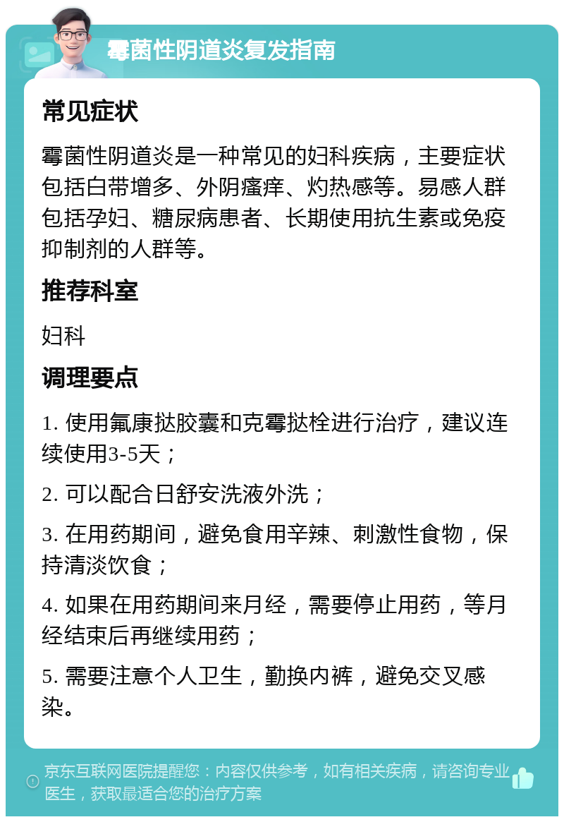 霉菌性阴道炎复发指南 常见症状 霉菌性阴道炎是一种常见的妇科疾病，主要症状包括白带增多、外阴瘙痒、灼热感等。易感人群包括孕妇、糖尿病患者、长期使用抗生素或免疫抑制剂的人群等。 推荐科室 妇科 调理要点 1. 使用氟康挞胶囊和克霉挞栓进行治疗，建议连续使用3-5天； 2. 可以配合日舒安洗液外洗； 3. 在用药期间，避免食用辛辣、刺激性食物，保持清淡饮食； 4. 如果在用药期间来月经，需要停止用药，等月经结束后再继续用药； 5. 需要注意个人卫生，勤换内裤，避免交叉感染。