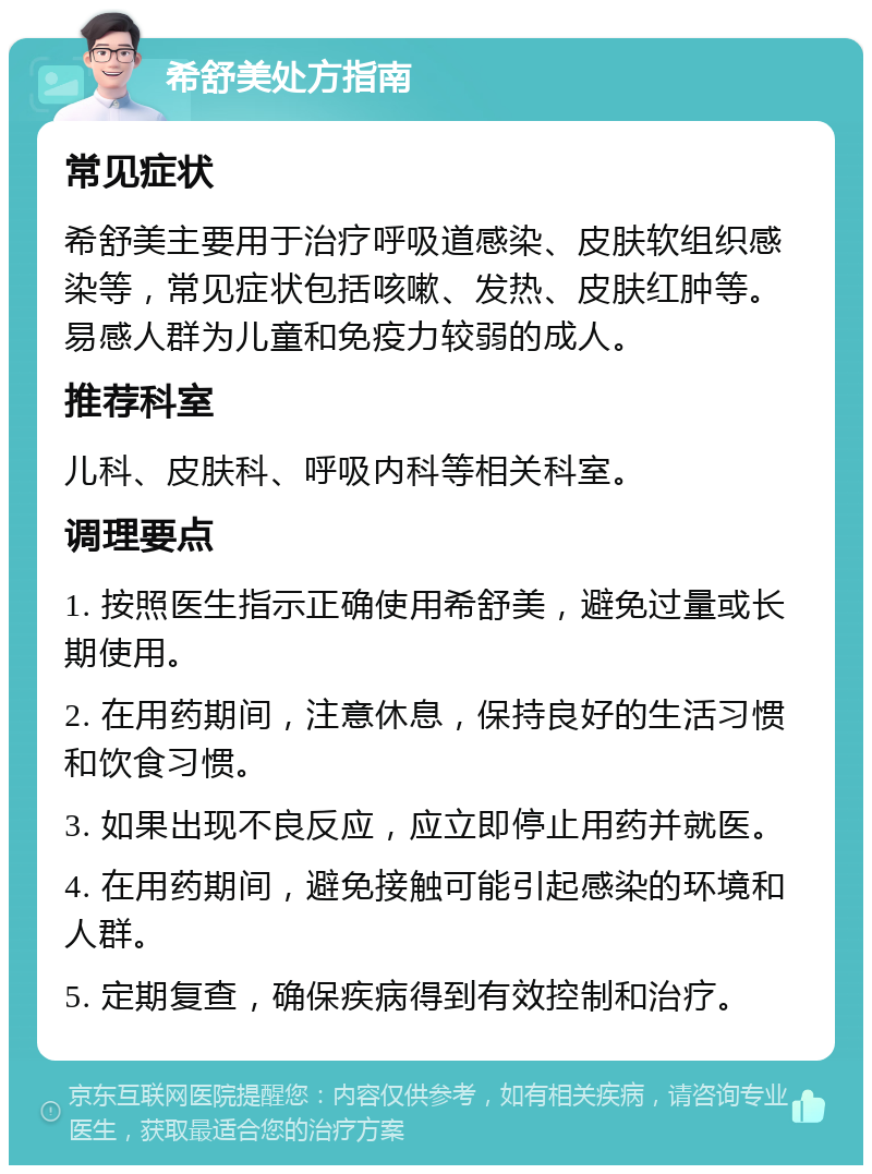 希舒美处方指南 常见症状 希舒美主要用于治疗呼吸道感染、皮肤软组织感染等，常见症状包括咳嗽、发热、皮肤红肿等。易感人群为儿童和免疫力较弱的成人。 推荐科室 儿科、皮肤科、呼吸内科等相关科室。 调理要点 1. 按照医生指示正确使用希舒美，避免过量或长期使用。 2. 在用药期间，注意休息，保持良好的生活习惯和饮食习惯。 3. 如果出现不良反应，应立即停止用药并就医。 4. 在用药期间，避免接触可能引起感染的环境和人群。 5. 定期复查，确保疾病得到有效控制和治疗。