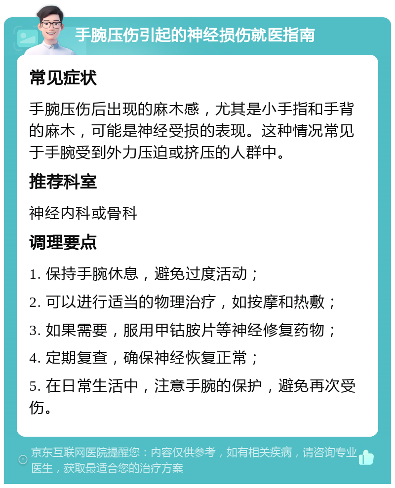 手腕压伤引起的神经损伤就医指南 常见症状 手腕压伤后出现的麻木感，尤其是小手指和手背的麻木，可能是神经受损的表现。这种情况常见于手腕受到外力压迫或挤压的人群中。 推荐科室 神经内科或骨科 调理要点 1. 保持手腕休息，避免过度活动； 2. 可以进行适当的物理治疗，如按摩和热敷； 3. 如果需要，服用甲钴胺片等神经修复药物； 4. 定期复查，确保神经恢复正常； 5. 在日常生活中，注意手腕的保护，避免再次受伤。