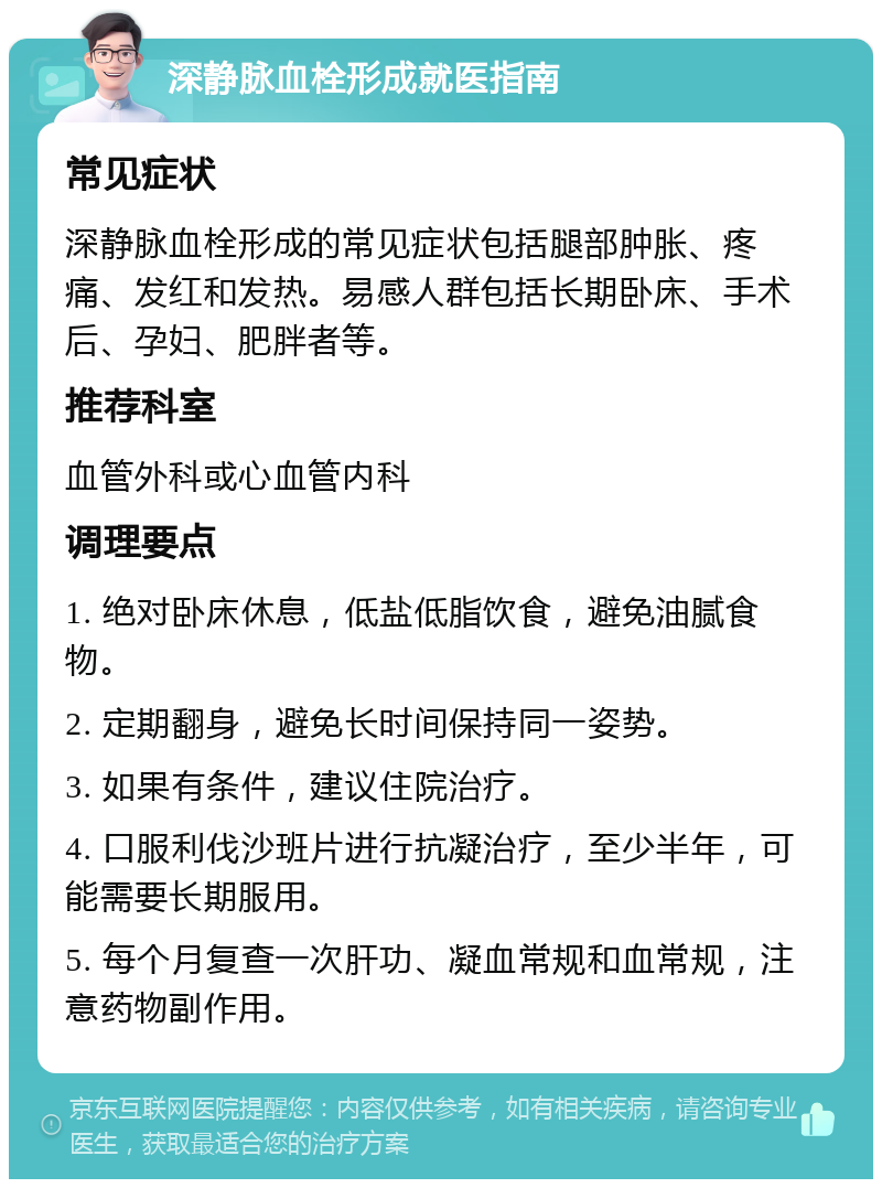 深静脉血栓形成就医指南 常见症状 深静脉血栓形成的常见症状包括腿部肿胀、疼痛、发红和发热。易感人群包括长期卧床、手术后、孕妇、肥胖者等。 推荐科室 血管外科或心血管内科 调理要点 1. 绝对卧床休息，低盐低脂饮食，避免油腻食物。 2. 定期翻身，避免长时间保持同一姿势。 3. 如果有条件，建议住院治疗。 4. 口服利伐沙班片进行抗凝治疗，至少半年，可能需要长期服用。 5. 每个月复查一次肝功、凝血常规和血常规，注意药物副作用。