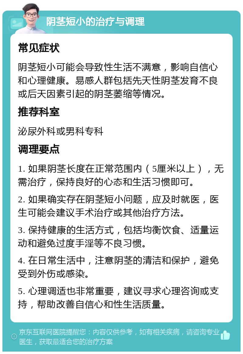 阴茎短小的治疗与调理 常见症状 阴茎短小可能会导致性生活不满意，影响自信心和心理健康。易感人群包括先天性阴茎发育不良或后天因素引起的阴茎萎缩等情况。 推荐科室 泌尿外科或男科专科 调理要点 1. 如果阴茎长度在正常范围内（5厘米以上），无需治疗，保持良好的心态和生活习惯即可。 2. 如果确实存在阴茎短小问题，应及时就医，医生可能会建议手术治疗或其他治疗方法。 3. 保持健康的生活方式，包括均衡饮食、适量运动和避免过度手淫等不良习惯。 4. 在日常生活中，注意阴茎的清洁和保护，避免受到外伤或感染。 5. 心理调适也非常重要，建议寻求心理咨询或支持，帮助改善自信心和性生活质量。