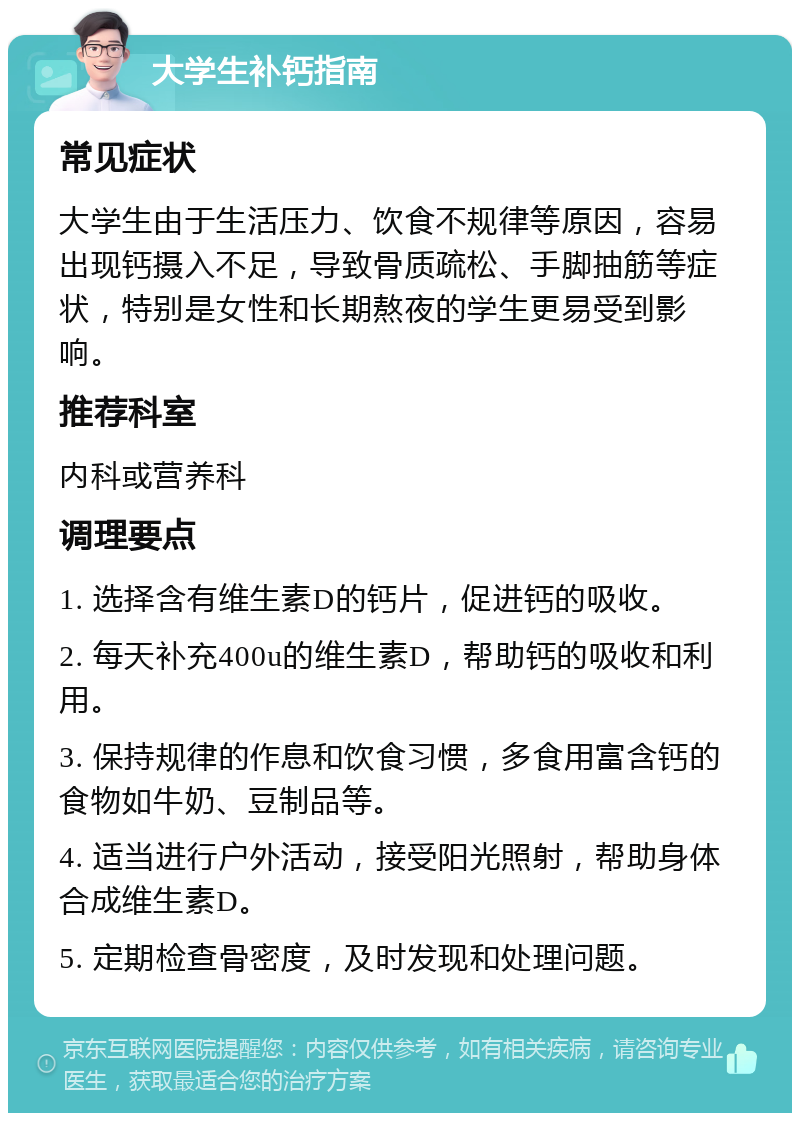 大学生补钙指南 常见症状 大学生由于生活压力、饮食不规律等原因，容易出现钙摄入不足，导致骨质疏松、手脚抽筋等症状，特别是女性和长期熬夜的学生更易受到影响。 推荐科室 内科或营养科 调理要点 1. 选择含有维生素D的钙片，促进钙的吸收。 2. 每天补充400u的维生素D，帮助钙的吸收和利用。 3. 保持规律的作息和饮食习惯，多食用富含钙的食物如牛奶、豆制品等。 4. 适当进行户外活动，接受阳光照射，帮助身体合成维生素D。 5. 定期检查骨密度，及时发现和处理问题。