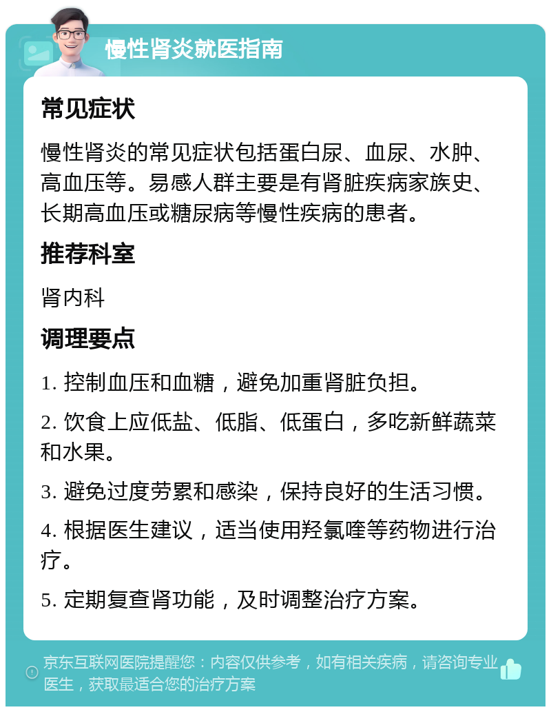 慢性肾炎就医指南 常见症状 慢性肾炎的常见症状包括蛋白尿、血尿、水肿、高血压等。易感人群主要是有肾脏疾病家族史、长期高血压或糖尿病等慢性疾病的患者。 推荐科室 肾内科 调理要点 1. 控制血压和血糖，避免加重肾脏负担。 2. 饮食上应低盐、低脂、低蛋白，多吃新鲜蔬菜和水果。 3. 避免过度劳累和感染，保持良好的生活习惯。 4. 根据医生建议，适当使用羟氯喹等药物进行治疗。 5. 定期复查肾功能，及时调整治疗方案。