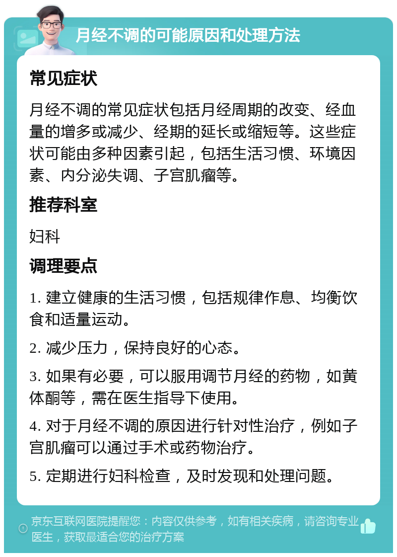 月经不调的可能原因和处理方法 常见症状 月经不调的常见症状包括月经周期的改变、经血量的增多或减少、经期的延长或缩短等。这些症状可能由多种因素引起，包括生活习惯、环境因素、内分泌失调、子宫肌瘤等。 推荐科室 妇科 调理要点 1. 建立健康的生活习惯，包括规律作息、均衡饮食和适量运动。 2. 减少压力，保持良好的心态。 3. 如果有必要，可以服用调节月经的药物，如黄体酮等，需在医生指导下使用。 4. 对于月经不调的原因进行针对性治疗，例如子宫肌瘤可以通过手术或药物治疗。 5. 定期进行妇科检查，及时发现和处理问题。