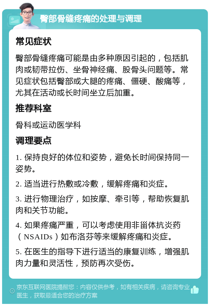 臀部骨缝疼痛的处理与调理 常见症状 臀部骨缝疼痛可能是由多种原因引起的，包括肌肉或韧带拉伤、坐骨神经痛、股骨头问题等。常见症状包括臀部或大腿的疼痛、僵硬、酸痛等，尤其在活动或长时间坐立后加重。 推荐科室 骨科或运动医学科 调理要点 1. 保持良好的体位和姿势，避免长时间保持同一姿势。 2. 适当进行热敷或冷敷，缓解疼痛和炎症。 3. 进行物理治疗，如按摩、牵引等，帮助恢复肌肉和关节功能。 4. 如果疼痛严重，可以考虑使用非甾体抗炎药（NSAIDs）如布洛芬等来缓解疼痛和炎症。 5. 在医生的指导下进行适当的康复训练，增强肌肉力量和灵活性，预防再次受伤。