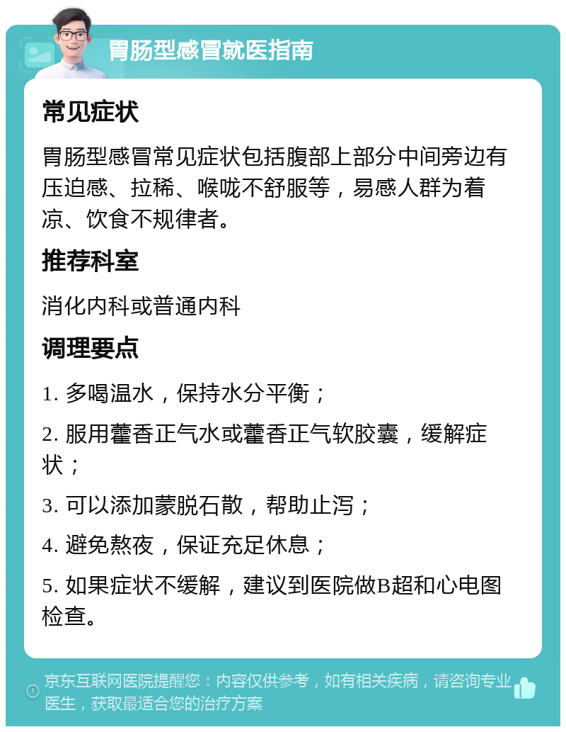 胃肠型感冒就医指南 常见症状 胃肠型感冒常见症状包括腹部上部分中间旁边有压迫感、拉稀、喉咙不舒服等，易感人群为着凉、饮食不规律者。 推荐科室 消化内科或普通内科 调理要点 1. 多喝温水，保持水分平衡； 2. 服用藿香正气水或藿香正气软胶囊，缓解症状； 3. 可以添加蒙脱石散，帮助止泻； 4. 避免熬夜，保证充足休息； 5. 如果症状不缓解，建议到医院做B超和心电图检查。