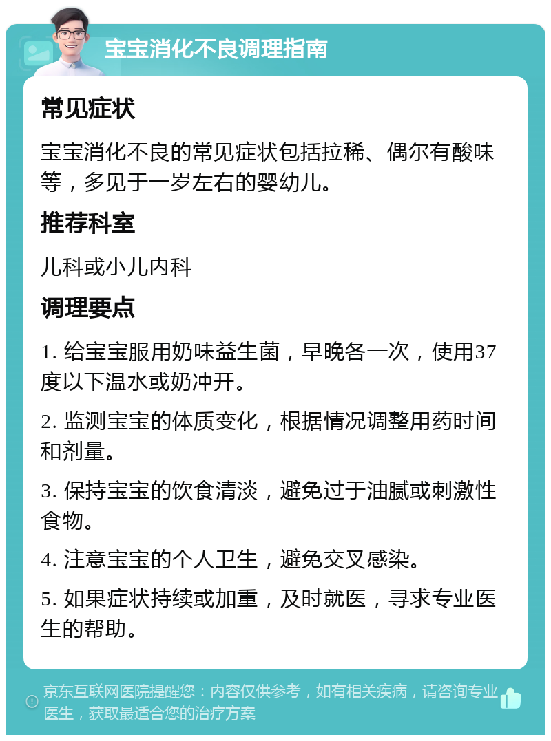 宝宝消化不良调理指南 常见症状 宝宝消化不良的常见症状包括拉稀、偶尔有酸味等，多见于一岁左右的婴幼儿。 推荐科室 儿科或小儿内科 调理要点 1. 给宝宝服用奶味益生菌，早晚各一次，使用37度以下温水或奶冲开。 2. 监测宝宝的体质变化，根据情况调整用药时间和剂量。 3. 保持宝宝的饮食清淡，避免过于油腻或刺激性食物。 4. 注意宝宝的个人卫生，避免交叉感染。 5. 如果症状持续或加重，及时就医，寻求专业医生的帮助。