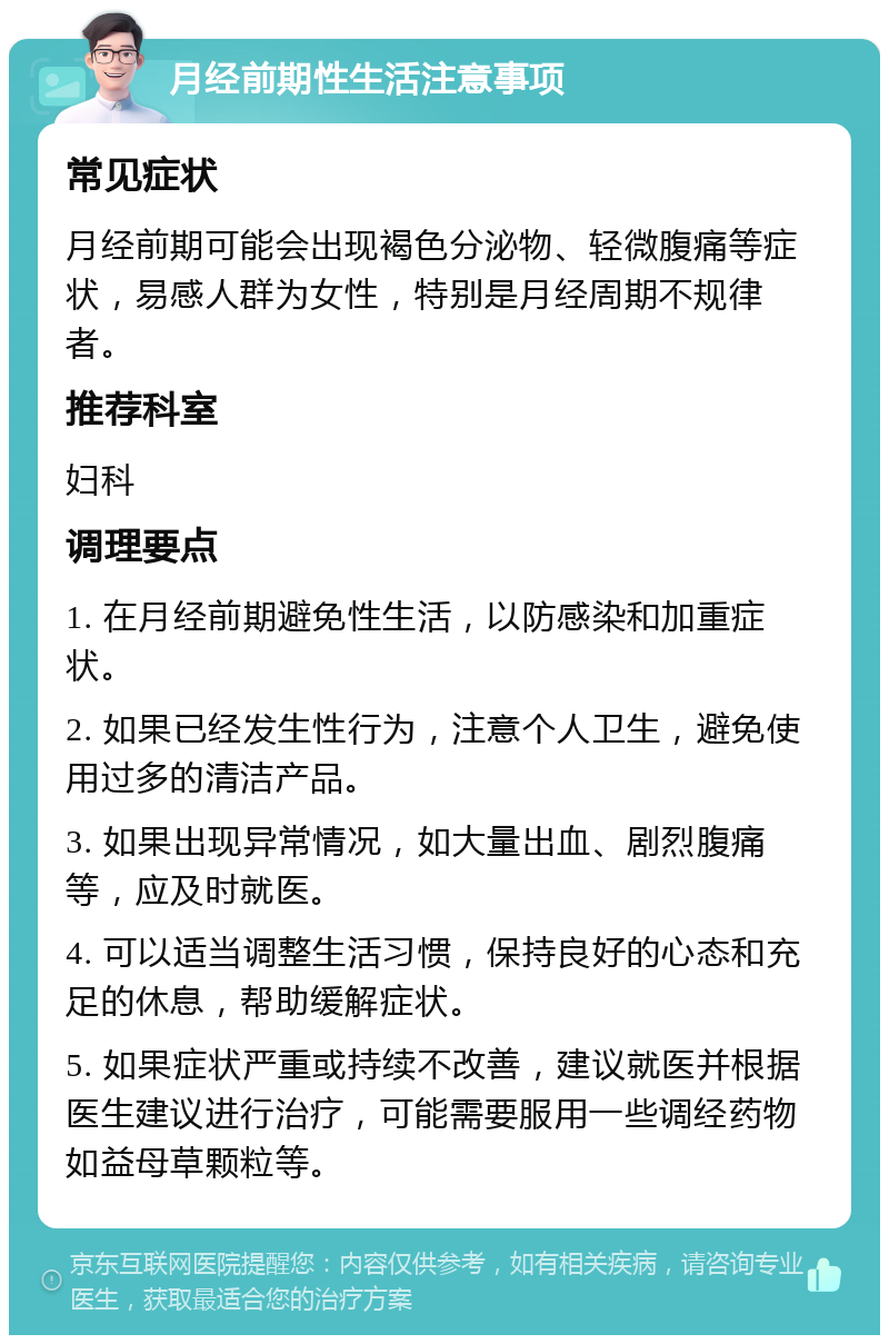 月经前期性生活注意事项 常见症状 月经前期可能会出现褐色分泌物、轻微腹痛等症状，易感人群为女性，特别是月经周期不规律者。 推荐科室 妇科 调理要点 1. 在月经前期避免性生活，以防感染和加重症状。 2. 如果已经发生性行为，注意个人卫生，避免使用过多的清洁产品。 3. 如果出现异常情况，如大量出血、剧烈腹痛等，应及时就医。 4. 可以适当调整生活习惯，保持良好的心态和充足的休息，帮助缓解症状。 5. 如果症状严重或持续不改善，建议就医并根据医生建议进行治疗，可能需要服用一些调经药物如益母草颗粒等。