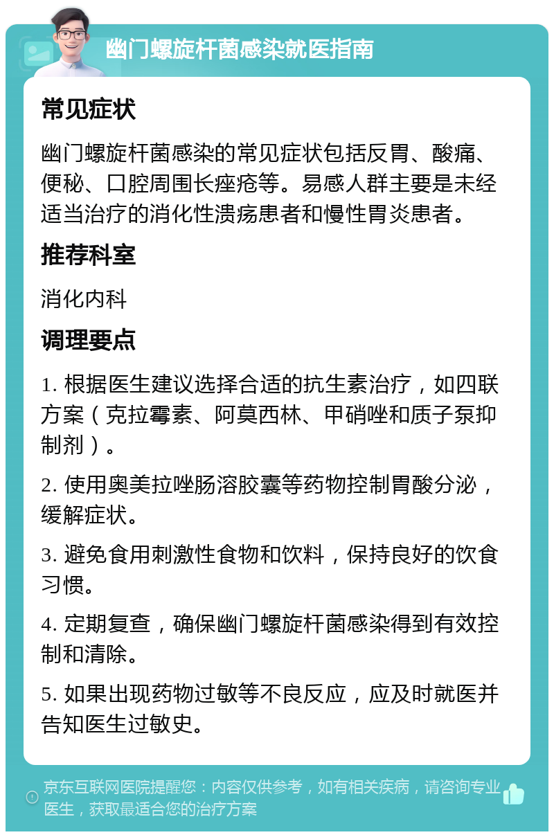 幽门螺旋杆菌感染就医指南 常见症状 幽门螺旋杆菌感染的常见症状包括反胃、酸痛、便秘、口腔周围长痤疮等。易感人群主要是未经适当治疗的消化性溃疡患者和慢性胃炎患者。 推荐科室 消化内科 调理要点 1. 根据医生建议选择合适的抗生素治疗，如四联方案（克拉霉素、阿莫西林、甲硝唑和质子泵抑制剂）。 2. 使用奥美拉唑肠溶胶囊等药物控制胃酸分泌，缓解症状。 3. 避免食用刺激性食物和饮料，保持良好的饮食习惯。 4. 定期复查，确保幽门螺旋杆菌感染得到有效控制和清除。 5. 如果出现药物过敏等不良反应，应及时就医并告知医生过敏史。