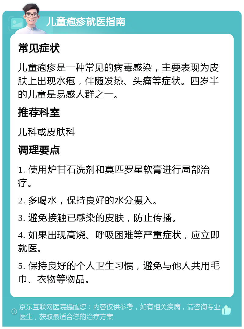 儿童疱疹就医指南 常见症状 儿童疱疹是一种常见的病毒感染，主要表现为皮肤上出现水疱，伴随发热、头痛等症状。四岁半的儿童是易感人群之一。 推荐科室 儿科或皮肤科 调理要点 1. 使用炉甘石洗剂和莫匹罗星软膏进行局部治疗。 2. 多喝水，保持良好的水分摄入。 3. 避免接触已感染的皮肤，防止传播。 4. 如果出现高烧、呼吸困难等严重症状，应立即就医。 5. 保持良好的个人卫生习惯，避免与他人共用毛巾、衣物等物品。