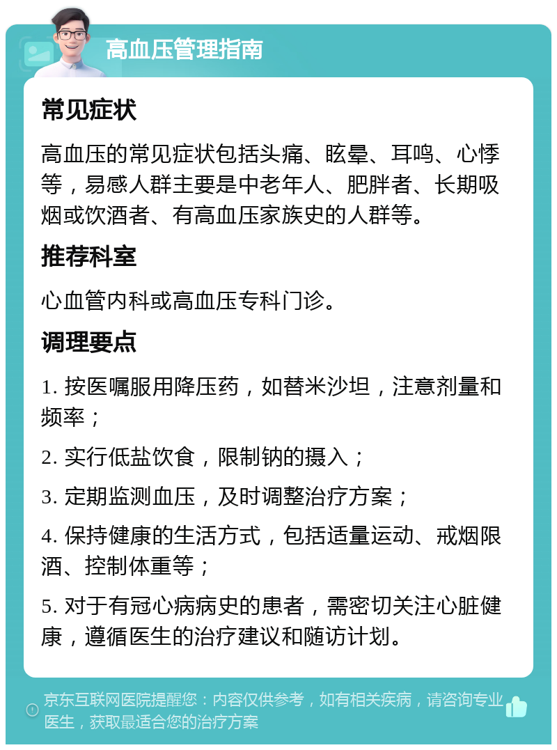 高血压管理指南 常见症状 高血压的常见症状包括头痛、眩晕、耳鸣、心悸等，易感人群主要是中老年人、肥胖者、长期吸烟或饮酒者、有高血压家族史的人群等。 推荐科室 心血管内科或高血压专科门诊。 调理要点 1. 按医嘱服用降压药，如替米沙坦，注意剂量和频率； 2. 实行低盐饮食，限制钠的摄入； 3. 定期监测血压，及时调整治疗方案； 4. 保持健康的生活方式，包括适量运动、戒烟限酒、控制体重等； 5. 对于有冠心病病史的患者，需密切关注心脏健康，遵循医生的治疗建议和随访计划。