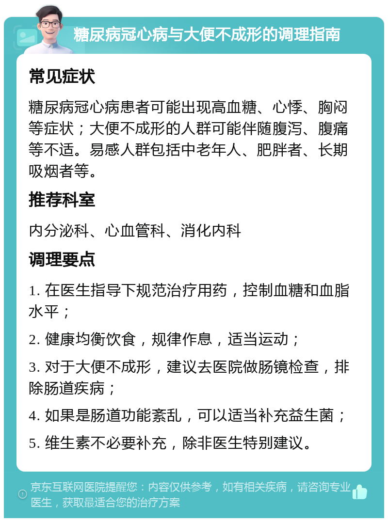 糖尿病冠心病与大便不成形的调理指南 常见症状 糖尿病冠心病患者可能出现高血糖、心悸、胸闷等症状；大便不成形的人群可能伴随腹泻、腹痛等不适。易感人群包括中老年人、肥胖者、长期吸烟者等。 推荐科室 内分泌科、心血管科、消化内科 调理要点 1. 在医生指导下规范治疗用药，控制血糖和血脂水平； 2. 健康均衡饮食，规律作息，适当运动； 3. 对于大便不成形，建议去医院做肠镜检查，排除肠道疾病； 4. 如果是肠道功能紊乱，可以适当补充益生菌； 5. 维生素不必要补充，除非医生特别建议。