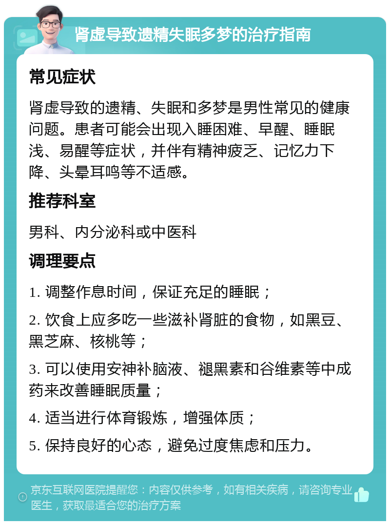 肾虚导致遗精失眠多梦的治疗指南 常见症状 肾虚导致的遗精、失眠和多梦是男性常见的健康问题。患者可能会出现入睡困难、早醒、睡眠浅、易醒等症状，并伴有精神疲乏、记忆力下降、头晕耳鸣等不适感。 推荐科室 男科、内分泌科或中医科 调理要点 1. 调整作息时间，保证充足的睡眠； 2. 饮食上应多吃一些滋补肾脏的食物，如黑豆、黑芝麻、核桃等； 3. 可以使用安神补脑液、褪黑素和谷维素等中成药来改善睡眠质量； 4. 适当进行体育锻炼，增强体质； 5. 保持良好的心态，避免过度焦虑和压力。