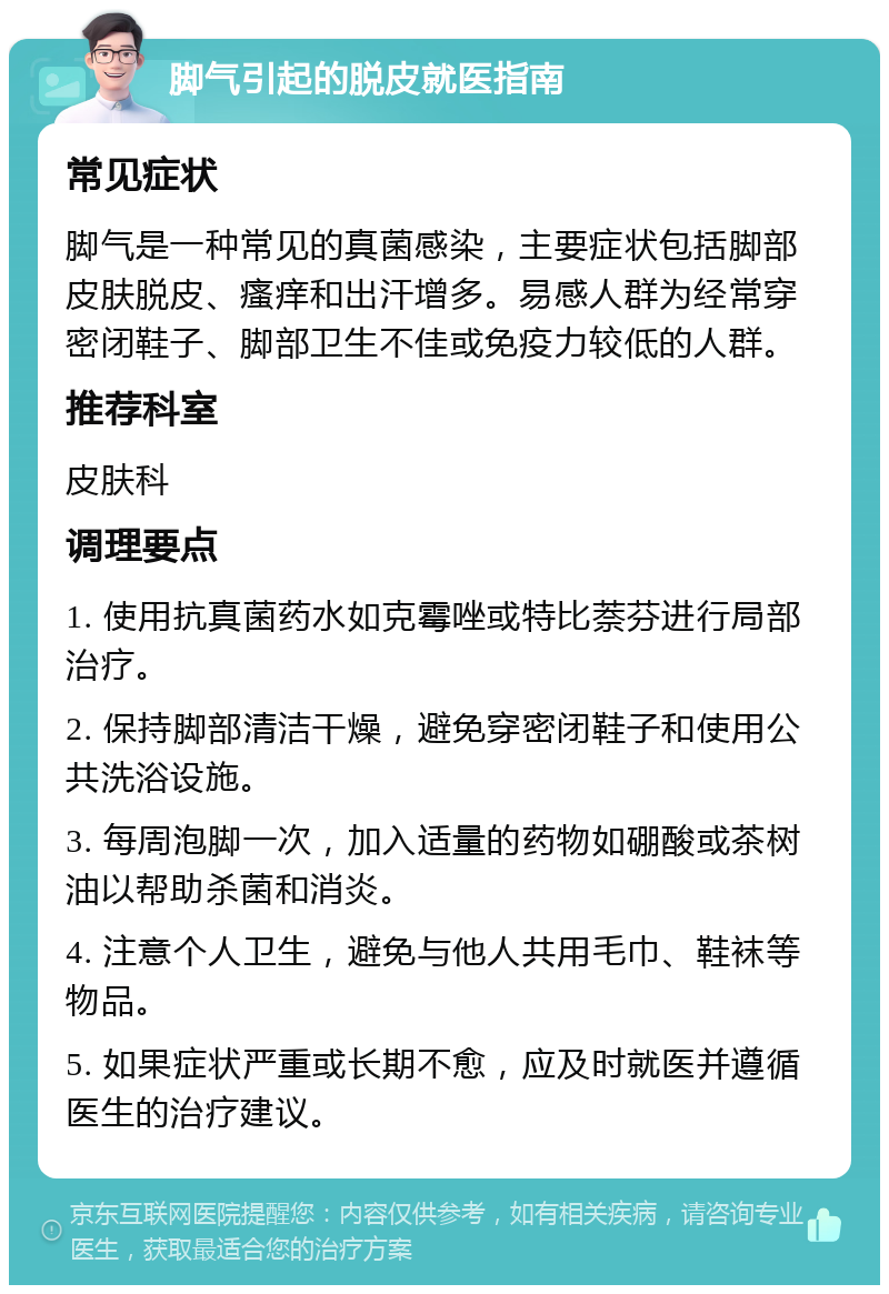 脚气引起的脱皮就医指南 常见症状 脚气是一种常见的真菌感染，主要症状包括脚部皮肤脱皮、瘙痒和出汗增多。易感人群为经常穿密闭鞋子、脚部卫生不佳或免疫力较低的人群。 推荐科室 皮肤科 调理要点 1. 使用抗真菌药水如克霉唑或特比萘芬进行局部治疗。 2. 保持脚部清洁干燥，避免穿密闭鞋子和使用公共洗浴设施。 3. 每周泡脚一次，加入适量的药物如硼酸或茶树油以帮助杀菌和消炎。 4. 注意个人卫生，避免与他人共用毛巾、鞋袜等物品。 5. 如果症状严重或长期不愈，应及时就医并遵循医生的治疗建议。