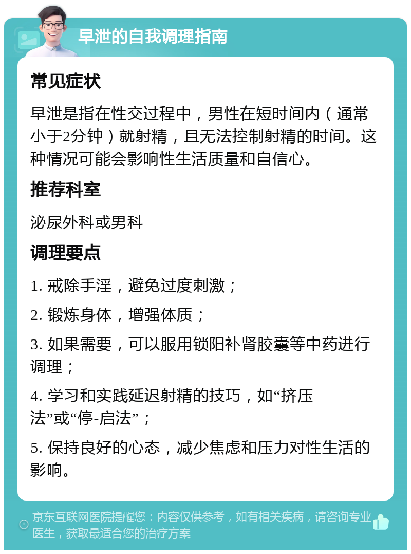 早泄的自我调理指南 常见症状 早泄是指在性交过程中，男性在短时间内（通常小于2分钟）就射精，且无法控制射精的时间。这种情况可能会影响性生活质量和自信心。 推荐科室 泌尿外科或男科 调理要点 1. 戒除手淫，避免过度刺激； 2. 锻炼身体，增强体质； 3. 如果需要，可以服用锁阳补肾胶囊等中药进行调理； 4. 学习和实践延迟射精的技巧，如“挤压法”或“停-启法”； 5. 保持良好的心态，减少焦虑和压力对性生活的影响。