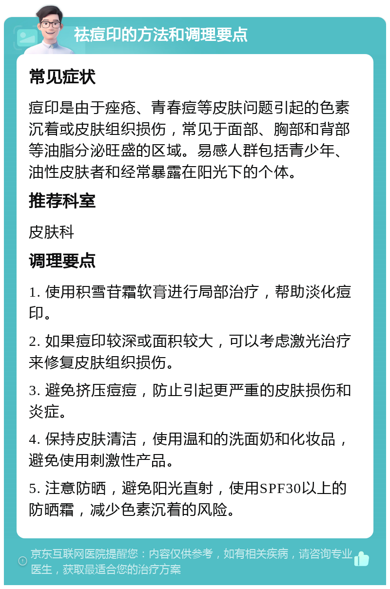 祛痘印的方法和调理要点 常见症状 痘印是由于痤疮、青春痘等皮肤问题引起的色素沉着或皮肤组织损伤，常见于面部、胸部和背部等油脂分泌旺盛的区域。易感人群包括青少年、油性皮肤者和经常暴露在阳光下的个体。 推荐科室 皮肤科 调理要点 1. 使用积雪苷霜软膏进行局部治疗，帮助淡化痘印。 2. 如果痘印较深或面积较大，可以考虑激光治疗来修复皮肤组织损伤。 3. 避免挤压痘痘，防止引起更严重的皮肤损伤和炎症。 4. 保持皮肤清洁，使用温和的洗面奶和化妆品，避免使用刺激性产品。 5. 注意防晒，避免阳光直射，使用SPF30以上的防晒霜，减少色素沉着的风险。