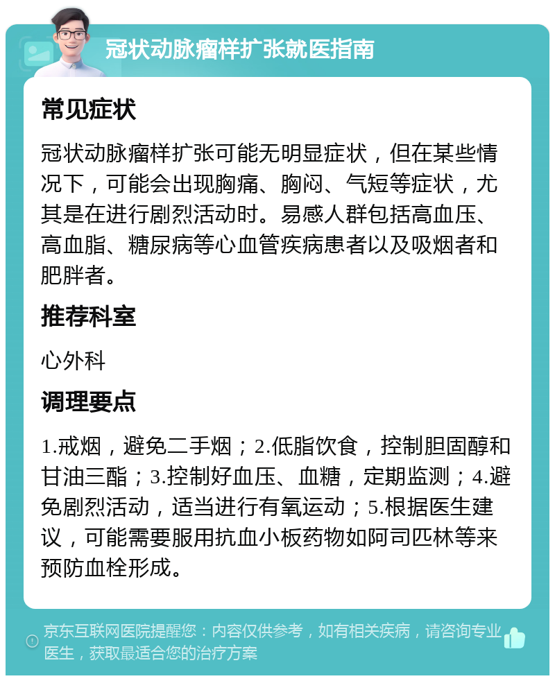 冠状动脉瘤样扩张就医指南 常见症状 冠状动脉瘤样扩张可能无明显症状，但在某些情况下，可能会出现胸痛、胸闷、气短等症状，尤其是在进行剧烈活动时。易感人群包括高血压、高血脂、糖尿病等心血管疾病患者以及吸烟者和肥胖者。 推荐科室 心外科 调理要点 1.戒烟，避免二手烟；2.低脂饮食，控制胆固醇和甘油三酯；3.控制好血压、血糖，定期监测；4.避免剧烈活动，适当进行有氧运动；5.根据医生建议，可能需要服用抗血小板药物如阿司匹林等来预防血栓形成。