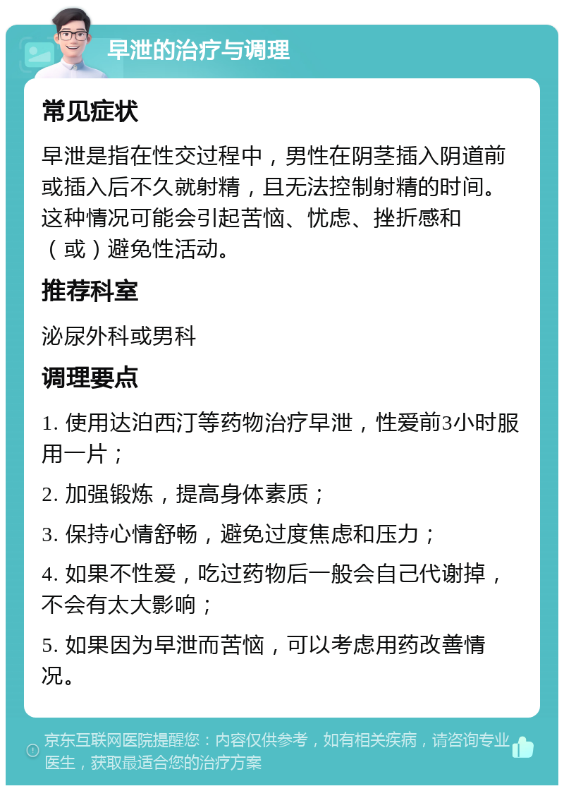 早泄的治疗与调理 常见症状 早泄是指在性交过程中，男性在阴茎插入阴道前或插入后不久就射精，且无法控制射精的时间。这种情况可能会引起苦恼、忧虑、挫折感和（或）避免性活动。 推荐科室 泌尿外科或男科 调理要点 1. 使用达泊西汀等药物治疗早泄，性爱前3小时服用一片； 2. 加强锻炼，提高身体素质； 3. 保持心情舒畅，避免过度焦虑和压力； 4. 如果不性爱，吃过药物后一般会自己代谢掉，不会有太大影响； 5. 如果因为早泄而苦恼，可以考虑用药改善情况。