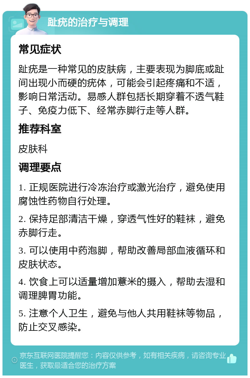 趾疣的治疗与调理 常见症状 趾疣是一种常见的皮肤病，主要表现为脚底或趾间出现小而硬的疣体，可能会引起疼痛和不适，影响日常活动。易感人群包括长期穿着不透气鞋子、免疫力低下、经常赤脚行走等人群。 推荐科室 皮肤科 调理要点 1. 正规医院进行冷冻治疗或激光治疗，避免使用腐蚀性药物自行处理。 2. 保持足部清洁干燥，穿透气性好的鞋袜，避免赤脚行走。 3. 可以使用中药泡脚，帮助改善局部血液循环和皮肤状态。 4. 饮食上可以适量增加薏米的摄入，帮助去湿和调理脾胃功能。 5. 注意个人卫生，避免与他人共用鞋袜等物品，防止交叉感染。