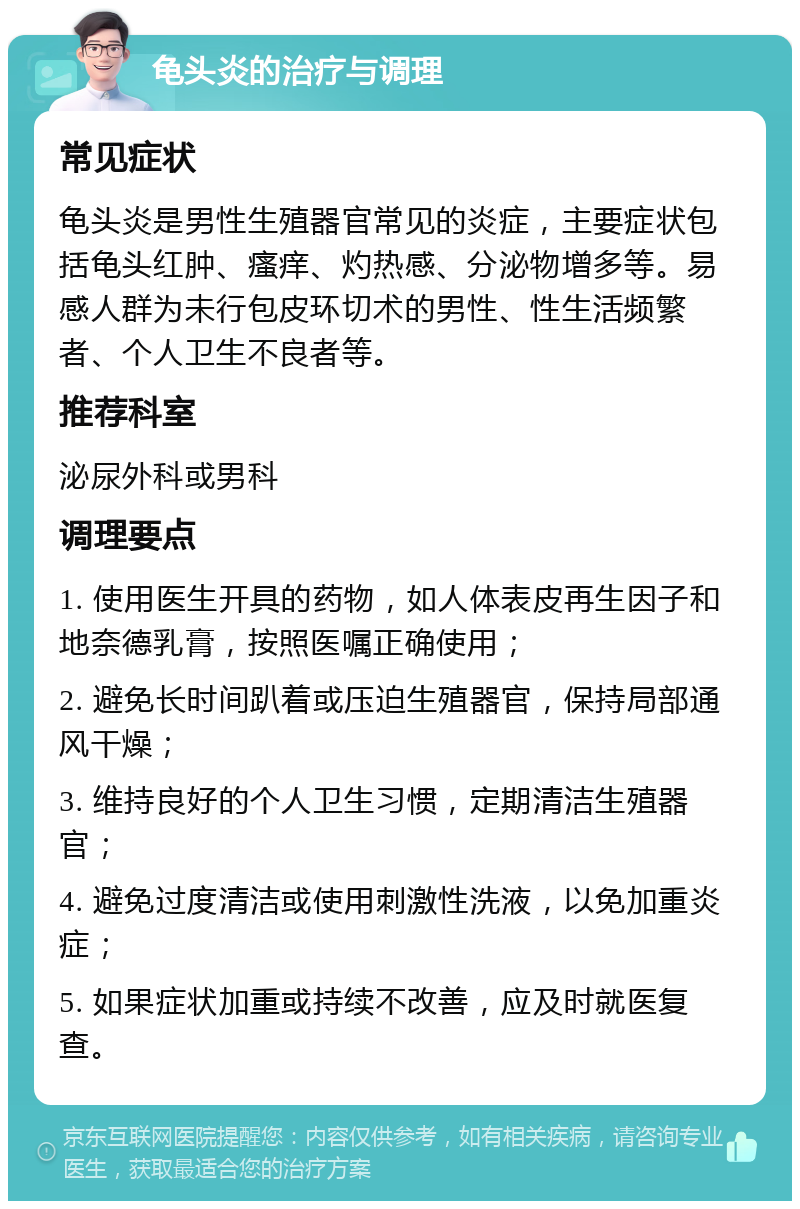 龟头炎的治疗与调理 常见症状 龟头炎是男性生殖器官常见的炎症，主要症状包括龟头红肿、瘙痒、灼热感、分泌物增多等。易感人群为未行包皮环切术的男性、性生活频繁者、个人卫生不良者等。 推荐科室 泌尿外科或男科 调理要点 1. 使用医生开具的药物，如人体表皮再生因子和地奈德乳膏，按照医嘱正确使用； 2. 避免长时间趴着或压迫生殖器官，保持局部通风干燥； 3. 维持良好的个人卫生习惯，定期清洁生殖器官； 4. 避免过度清洁或使用刺激性洗液，以免加重炎症； 5. 如果症状加重或持续不改善，应及时就医复查。