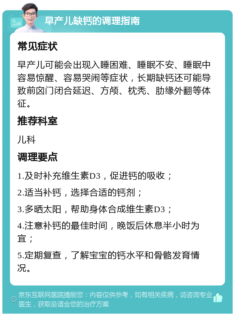 早产儿缺钙的调理指南 常见症状 早产儿可能会出现入睡困难、睡眠不安、睡眠中容易惊醒、容易哭闹等症状，长期缺钙还可能导致前囟门闭合延迟、方颅、枕秃、肋缘外翻等体征。 推荐科室 儿科 调理要点 1.及时补充维生素D3，促进钙的吸收； 2.适当补钙，选择合适的钙剂； 3.多晒太阳，帮助身体合成维生素D3； 4.注意补钙的最佳时间，晚饭后休息半小时为宜； 5.定期复查，了解宝宝的钙水平和骨骼发育情况。