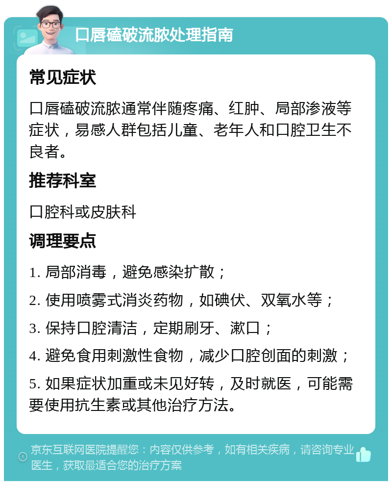 口唇磕破流脓处理指南 常见症状 口唇磕破流脓通常伴随疼痛、红肿、局部渗液等症状，易感人群包括儿童、老年人和口腔卫生不良者。 推荐科室 口腔科或皮肤科 调理要点 1. 局部消毒，避免感染扩散； 2. 使用喷雾式消炎药物，如碘伏、双氧水等； 3. 保持口腔清洁，定期刷牙、漱口； 4. 避免食用刺激性食物，减少口腔创面的刺激； 5. 如果症状加重或未见好转，及时就医，可能需要使用抗生素或其他治疗方法。