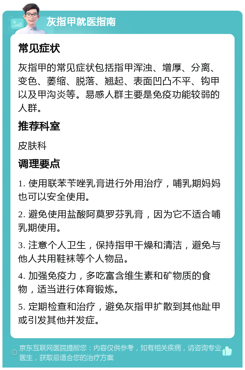 灰指甲就医指南 常见症状 灰指甲的常见症状包括指甲浑浊、增厚、分离、变色、萎缩、脱落、翘起、表面凹凸不平、钩甲以及甲沟炎等。易感人群主要是免疫功能较弱的人群。 推荐科室 皮肤科 调理要点 1. 使用联苯苄唑乳膏进行外用治疗，哺乳期妈妈也可以安全使用。 2. 避免使用盐酸阿莫罗芬乳膏，因为它不适合哺乳期使用。 3. 注意个人卫生，保持指甲干燥和清洁，避免与他人共用鞋袜等个人物品。 4. 加强免疫力，多吃富含维生素和矿物质的食物，适当进行体育锻炼。 5. 定期检查和治疗，避免灰指甲扩散到其他趾甲或引发其他并发症。