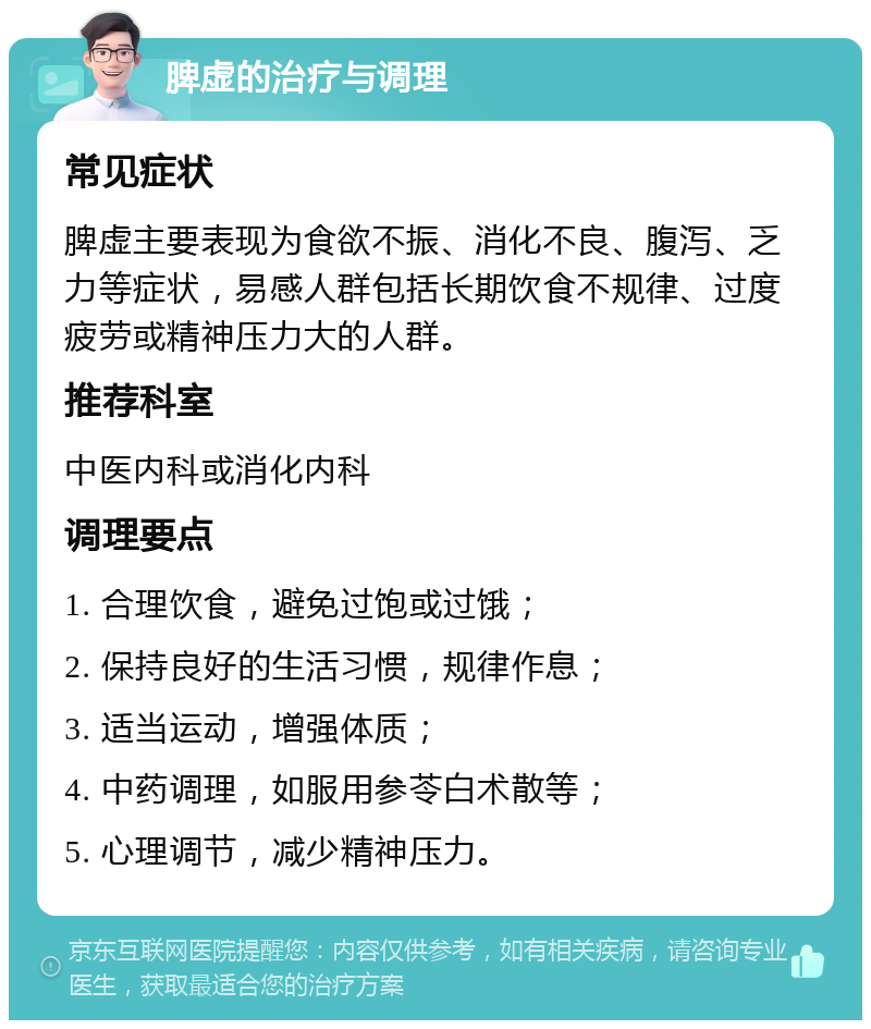 脾虚的治疗与调理 常见症状 脾虚主要表现为食欲不振、消化不良、腹泻、乏力等症状，易感人群包括长期饮食不规律、过度疲劳或精神压力大的人群。 推荐科室 中医内科或消化内科 调理要点 1. 合理饮食，避免过饱或过饿； 2. 保持良好的生活习惯，规律作息； 3. 适当运动，增强体质； 4. 中药调理，如服用参苓白术散等； 5. 心理调节，减少精神压力。