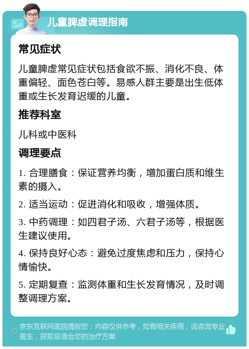 儿童脾虚调理指南 常见症状 儿童脾虚常见症状包括食欲不振、消化不良、体重偏轻、面色苍白等。易感人群主要是出生低体重或生长发育迟缓的儿童。 推荐科室 儿科或中医科 调理要点 1. 合理膳食：保证营养均衡，增加蛋白质和维生素的摄入。 2. 适当运动：促进消化和吸收，增强体质。 3. 中药调理：如四君子汤、六君子汤等，根据医生建议使用。 4. 保持良好心态：避免过度焦虑和压力，保持心情愉快。 5. 定期复查：监测体重和生长发育情况，及时调整调理方案。