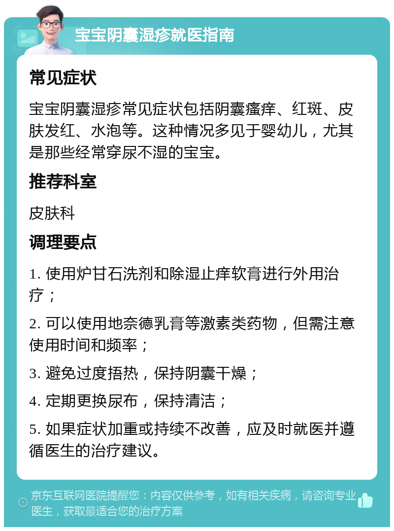 宝宝阴囊湿疹就医指南 常见症状 宝宝阴囊湿疹常见症状包括阴囊瘙痒、红斑、皮肤发红、水泡等。这种情况多见于婴幼儿，尤其是那些经常穿尿不湿的宝宝。 推荐科室 皮肤科 调理要点 1. 使用炉甘石洗剂和除湿止痒软膏进行外用治疗； 2. 可以使用地奈德乳膏等激素类药物，但需注意使用时间和频率； 3. 避免过度捂热，保持阴囊干燥； 4. 定期更换尿布，保持清洁； 5. 如果症状加重或持续不改善，应及时就医并遵循医生的治疗建议。