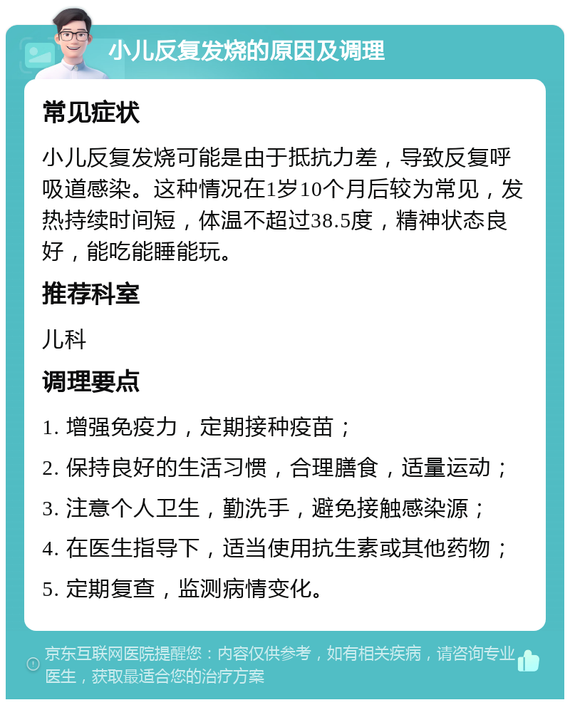 小儿反复发烧的原因及调理 常见症状 小儿反复发烧可能是由于抵抗力差，导致反复呼吸道感染。这种情况在1岁10个月后较为常见，发热持续时间短，体温不超过38.5度，精神状态良好，能吃能睡能玩。 推荐科室 儿科 调理要点 1. 增强免疫力，定期接种疫苗； 2. 保持良好的生活习惯，合理膳食，适量运动； 3. 注意个人卫生，勤洗手，避免接触感染源； 4. 在医生指导下，适当使用抗生素或其他药物； 5. 定期复查，监测病情变化。