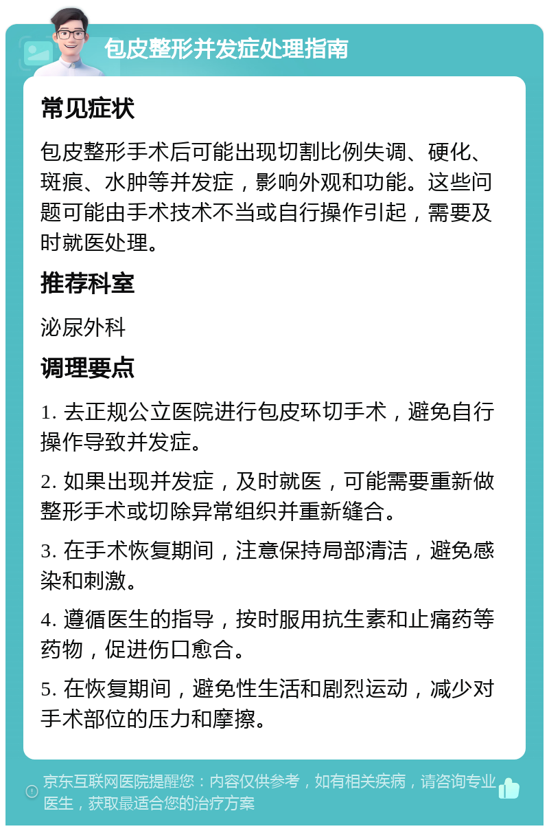 包皮整形并发症处理指南 常见症状 包皮整形手术后可能出现切割比例失调、硬化、斑痕、水肿等并发症，影响外观和功能。这些问题可能由手术技术不当或自行操作引起，需要及时就医处理。 推荐科室 泌尿外科 调理要点 1. 去正规公立医院进行包皮环切手术，避免自行操作导致并发症。 2. 如果出现并发症，及时就医，可能需要重新做整形手术或切除异常组织并重新缝合。 3. 在手术恢复期间，注意保持局部清洁，避免感染和刺激。 4. 遵循医生的指导，按时服用抗生素和止痛药等药物，促进伤口愈合。 5. 在恢复期间，避免性生活和剧烈运动，减少对手术部位的压力和摩擦。