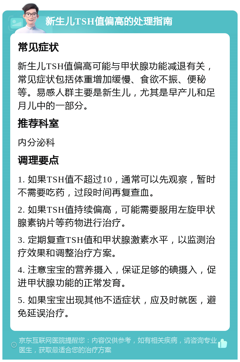 新生儿TSH值偏高的处理指南 常见症状 新生儿TSH值偏高可能与甲状腺功能减退有关，常见症状包括体重增加缓慢、食欲不振、便秘等。易感人群主要是新生儿，尤其是早产儿和足月儿中的一部分。 推荐科室 内分泌科 调理要点 1. 如果TSH值不超过10，通常可以先观察，暂时不需要吃药，过段时间再复查血。 2. 如果TSH值持续偏高，可能需要服用左旋甲状腺素钠片等药物进行治疗。 3. 定期复查TSH值和甲状腺激素水平，以监测治疗效果和调整治疗方案。 4. 注意宝宝的营养摄入，保证足够的碘摄入，促进甲状腺功能的正常发育。 5. 如果宝宝出现其他不适症状，应及时就医，避免延误治疗。