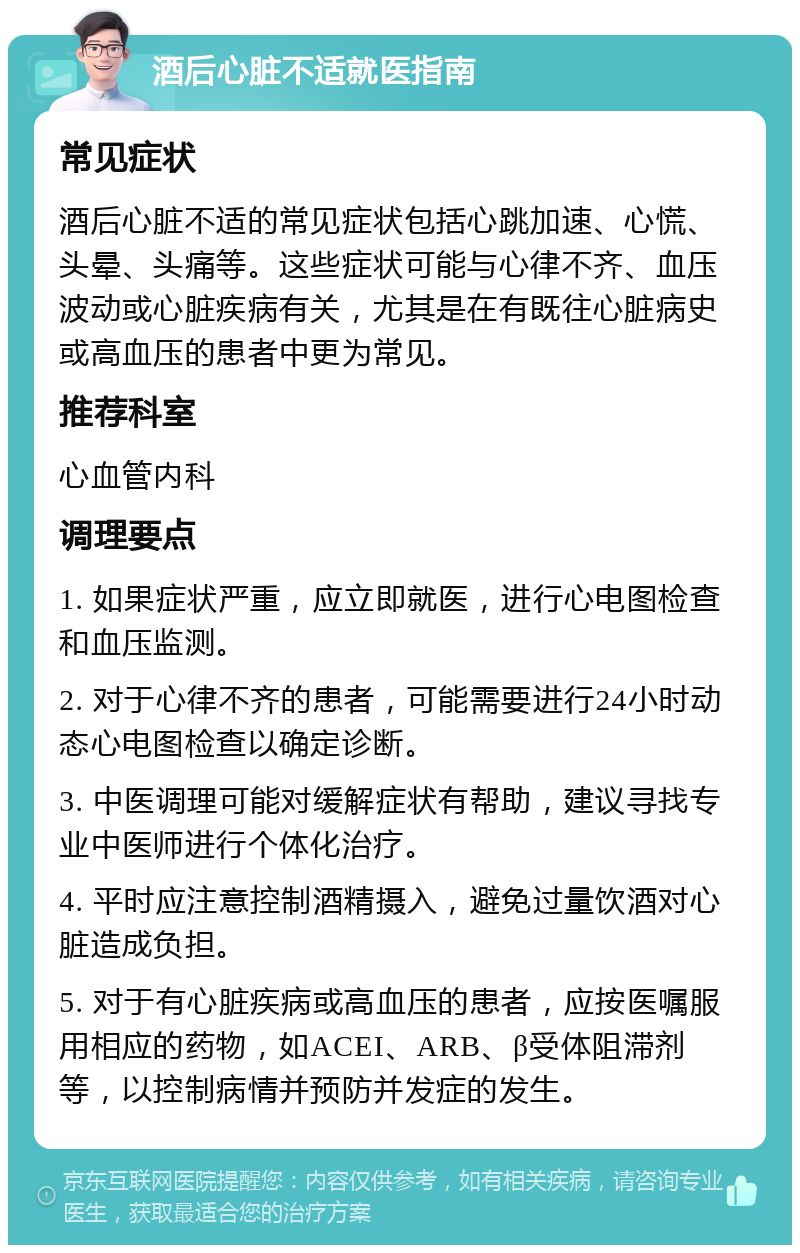 酒后心脏不适就医指南 常见症状 酒后心脏不适的常见症状包括心跳加速、心慌、头晕、头痛等。这些症状可能与心律不齐、血压波动或心脏疾病有关，尤其是在有既往心脏病史或高血压的患者中更为常见。 推荐科室 心血管内科 调理要点 1. 如果症状严重，应立即就医，进行心电图检查和血压监测。 2. 对于心律不齐的患者，可能需要进行24小时动态心电图检查以确定诊断。 3. 中医调理可能对缓解症状有帮助，建议寻找专业中医师进行个体化治疗。 4. 平时应注意控制酒精摄入，避免过量饮酒对心脏造成负担。 5. 对于有心脏疾病或高血压的患者，应按医嘱服用相应的药物，如ACEI、ARB、β受体阻滞剂等，以控制病情并预防并发症的发生。