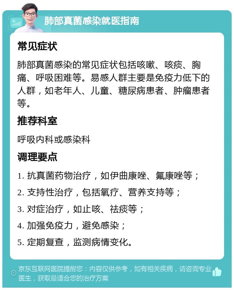 肺部真菌感染就医指南 常见症状 肺部真菌感染的常见症状包括咳嗽、咳痰、胸痛、呼吸困难等。易感人群主要是免疫力低下的人群，如老年人、儿童、糖尿病患者、肿瘤患者等。 推荐科室 呼吸内科或感染科 调理要点 1. 抗真菌药物治疗，如伊曲康唑、氟康唑等； 2. 支持性治疗，包括氧疗、营养支持等； 3. 对症治疗，如止咳、祛痰等； 4. 加强免疫力，避免感染； 5. 定期复查，监测病情变化。