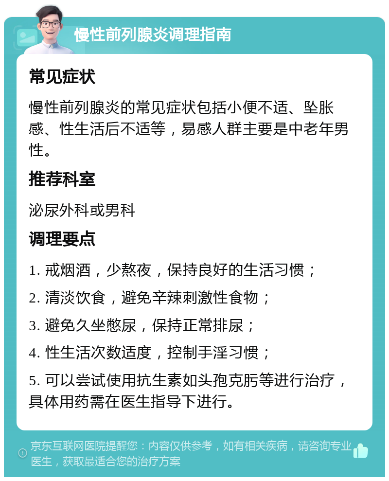 慢性前列腺炎调理指南 常见症状 慢性前列腺炎的常见症状包括小便不适、坠胀感、性生活后不适等，易感人群主要是中老年男性。 推荐科室 泌尿外科或男科 调理要点 1. 戒烟酒，少熬夜，保持良好的生活习惯； 2. 清淡饮食，避免辛辣刺激性食物； 3. 避免久坐憋尿，保持正常排尿； 4. 性生活次数适度，控制手淫习惯； 5. 可以尝试使用抗生素如头孢克肟等进行治疗，具体用药需在医生指导下进行。