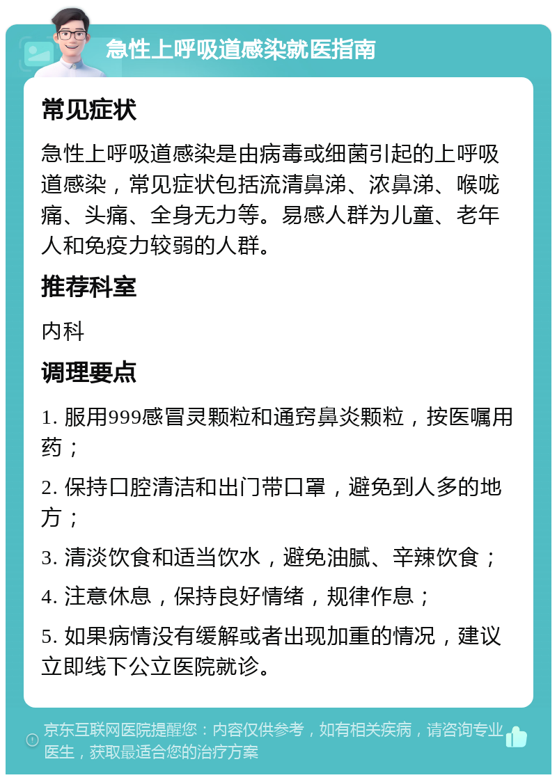 急性上呼吸道感染就医指南 常见症状 急性上呼吸道感染是由病毒或细菌引起的上呼吸道感染，常见症状包括流清鼻涕、浓鼻涕、喉咙痛、头痛、全身无力等。易感人群为儿童、老年人和免疫力较弱的人群。 推荐科室 内科 调理要点 1. 服用999感冒灵颗粒和通窍鼻炎颗粒，按医嘱用药； 2. 保持口腔清洁和出门带口罩，避免到人多的地方； 3. 清淡饮食和适当饮水，避免油腻、辛辣饮食； 4. 注意休息，保持良好情绪，规律作息； 5. 如果病情没有缓解或者出现加重的情况，建议立即线下公立医院就诊。