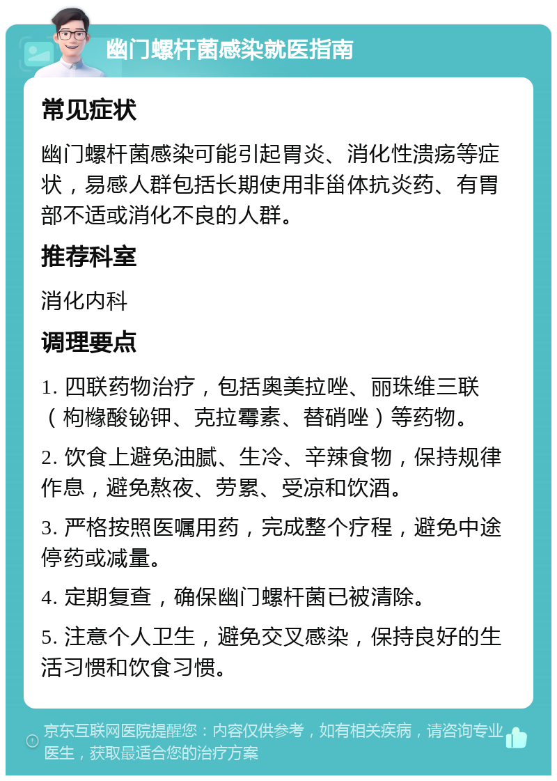 幽门螺杆菌感染就医指南 常见症状 幽门螺杆菌感染可能引起胃炎、消化性溃疡等症状，易感人群包括长期使用非甾体抗炎药、有胃部不适或消化不良的人群。 推荐科室 消化内科 调理要点 1. 四联药物治疗，包括奥美拉唑、丽珠维三联（枸橼酸铋钾、克拉霉素、替硝唑）等药物。 2. 饮食上避免油腻、生冷、辛辣食物，保持规律作息，避免熬夜、劳累、受凉和饮酒。 3. 严格按照医嘱用药，完成整个疗程，避免中途停药或减量。 4. 定期复查，确保幽门螺杆菌已被清除。 5. 注意个人卫生，避免交叉感染，保持良好的生活习惯和饮食习惯。