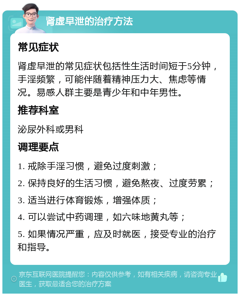 肾虚早泄的治疗方法 常见症状 肾虚早泄的常见症状包括性生活时间短于5分钟，手淫频繁，可能伴随着精神压力大、焦虑等情况。易感人群主要是青少年和中年男性。 推荐科室 泌尿外科或男科 调理要点 1. 戒除手淫习惯，避免过度刺激； 2. 保持良好的生活习惯，避免熬夜、过度劳累； 3. 适当进行体育锻炼，增强体质； 4. 可以尝试中药调理，如六味地黄丸等； 5. 如果情况严重，应及时就医，接受专业的治疗和指导。