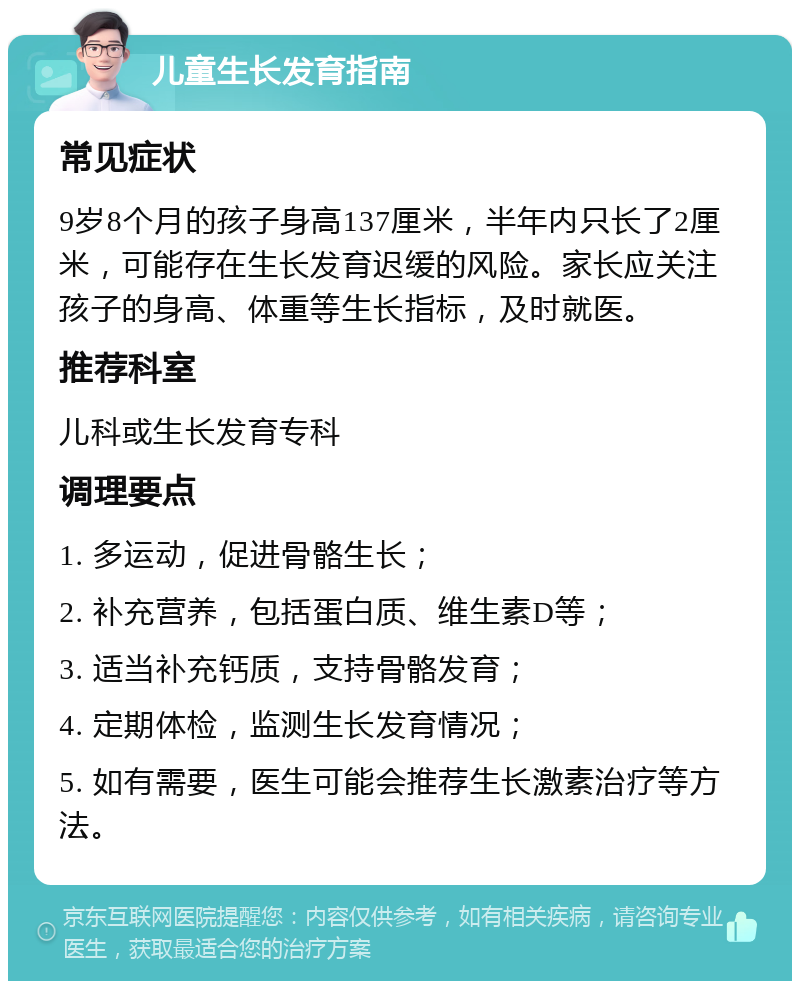 儿童生长发育指南 常见症状 9岁8个月的孩子身高137厘米，半年内只长了2厘米，可能存在生长发育迟缓的风险。家长应关注孩子的身高、体重等生长指标，及时就医。 推荐科室 儿科或生长发育专科 调理要点 1. 多运动，促进骨骼生长； 2. 补充营养，包括蛋白质、维生素D等； 3. 适当补充钙质，支持骨骼发育； 4. 定期体检，监测生长发育情况； 5. 如有需要，医生可能会推荐生长激素治疗等方法。